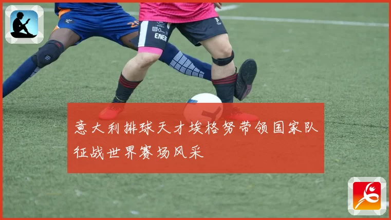 意大利排球天才埃格努带领国家队征战世界赛场风采