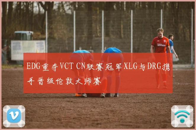 EDG重夺VCT CN联赛冠军XLG与DRG携手晋级伦敦大师赛