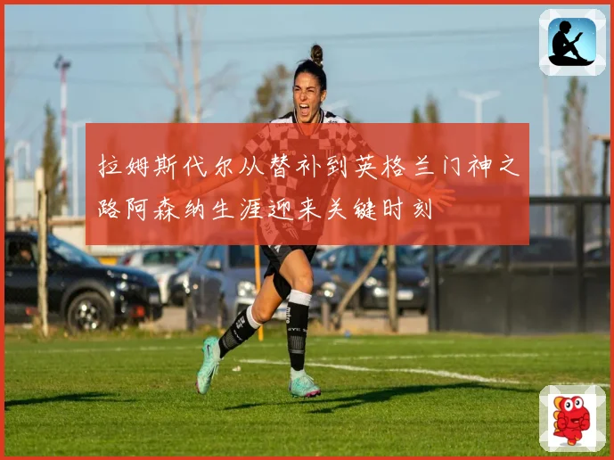 拉姆斯代尔从替补到英格兰门神之路阿森纳生涯迎来关键时刻