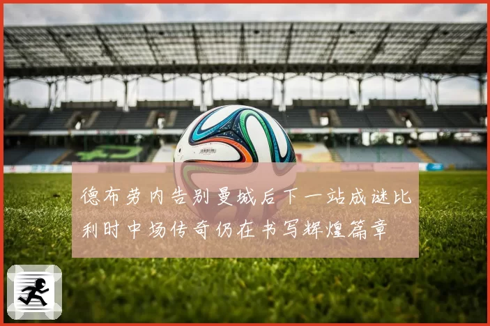 德布劳内告别曼城后下一站成谜比利时中场传奇仍在书写辉煌篇章