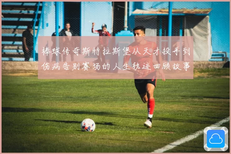 棒球传奇斯特拉斯堡从天才投手到伤病告别赛场的人生轨迹回顾故事