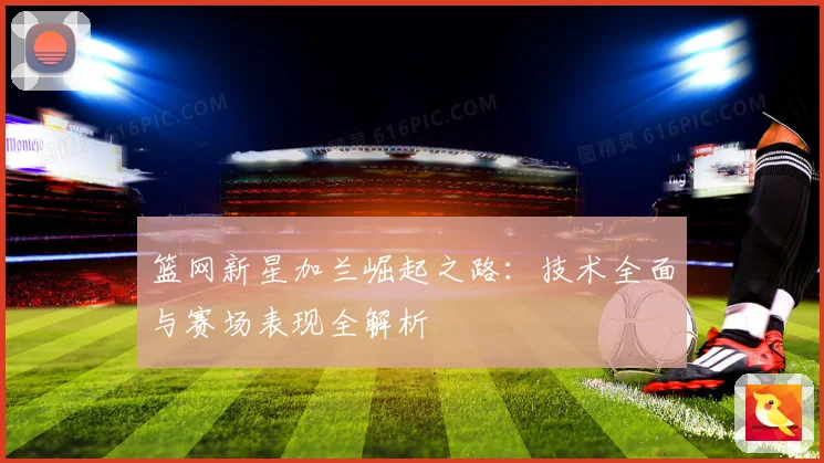 篮网新星加兰崛起之路：技术全面与赛场表现全解析