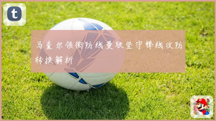 马奎尔领衔防线曼联坚守锋线攻防转换解析