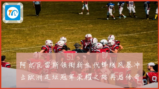 阿尔瓦雷斯领衔新生代锋线风暴冲击欧洲足坛冠军荣耀之路再启传奇