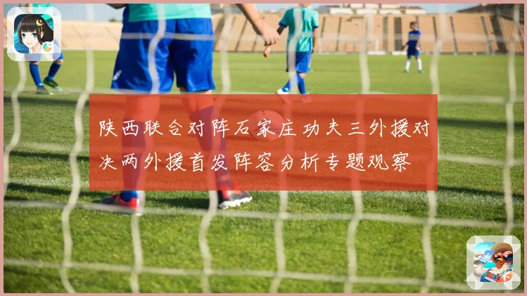 陕西联合对阵石家庄功夫三外援对决两外援首发阵容分析专题观察