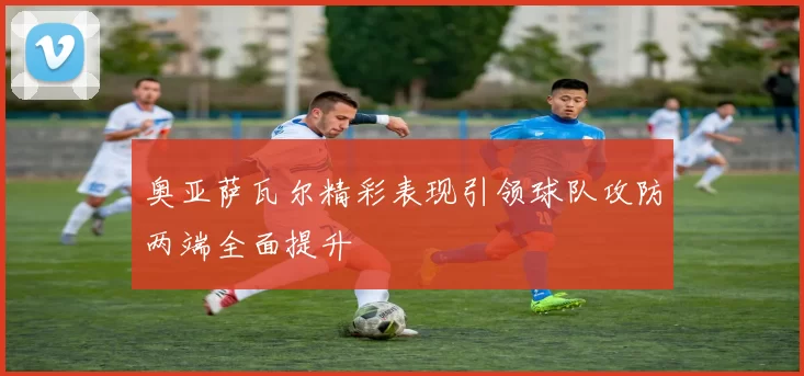 奥亚萨瓦尔精彩表现引领球队攻防两端全面提升