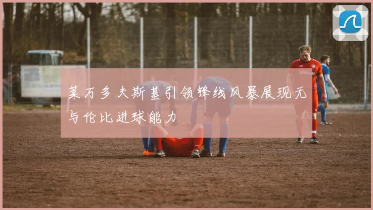 莱万多夫斯基引领锋线风暴展现无与伦比进球能力