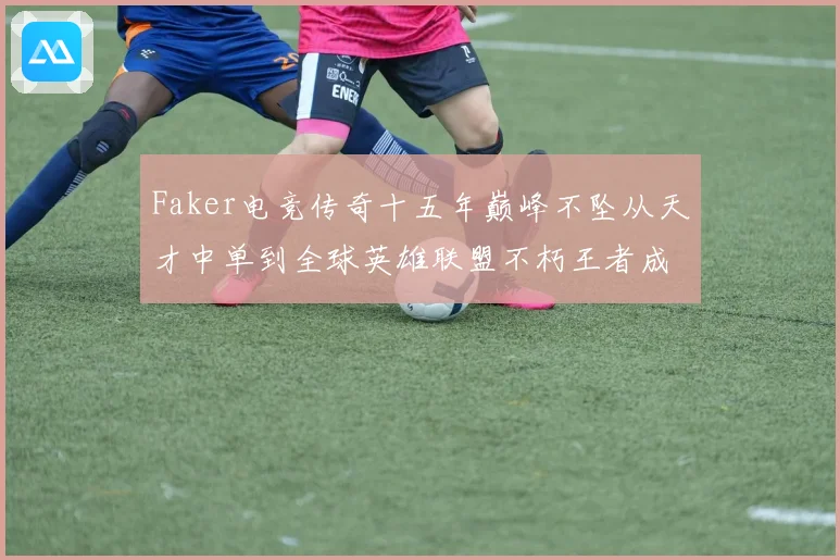 Faker电竞传奇十五年巅峰不坠从天才中单到全球英雄联盟不朽王者成长史